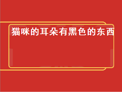 猫咪的耳朵有黑色的东西（猫咪的耳朵有黑色的东西是什么）