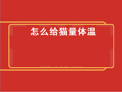 怎么给猫量体温（怎么给猫量体温视频）